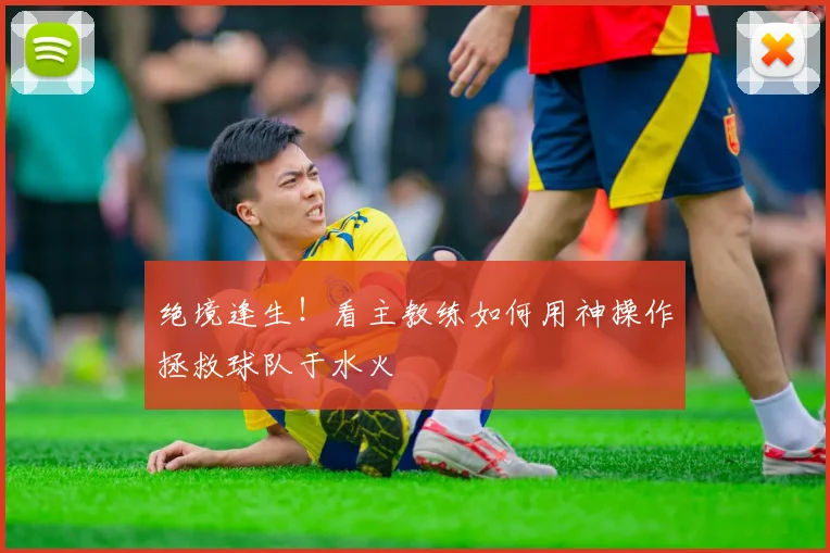 绝境逢生！看主教练如何用神操作拯救球队于水火