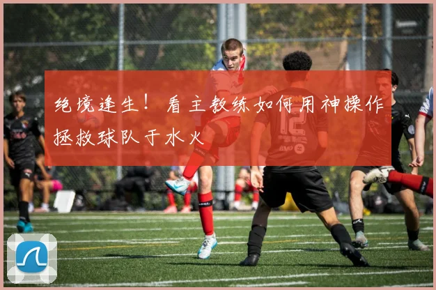绝境逢生！看主教练如何用神操作拯救球队于水火