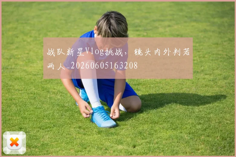 战队新星Vlog挑战，镜头内外判若两人_20260605163208
