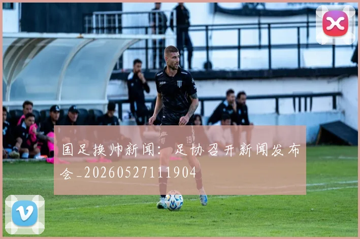 国足换帅新闻：足协召开新闻发布会_20260527111904