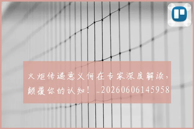 火炬传递意义何在专家深度解读，颠覆你的认知！_20260606145958