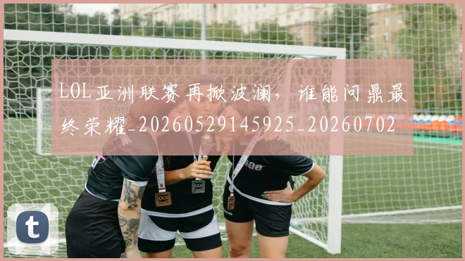 LOL亚洲联赛再掀波澜,谁能问鼎最终荣耀_20260529145925_20260702044045