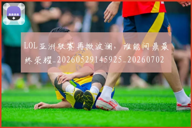 LOL亚洲联赛再掀波澜，谁能问鼎最终荣耀_20260529145925_20260702044045