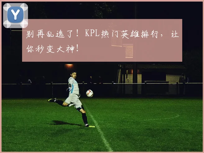 别再乱选了！KPL热门英雄排行，让你秒变大神！