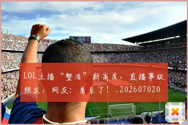 LOL主播“整活”新高度，直播事故频发，网友：看乐了！_20260702044043