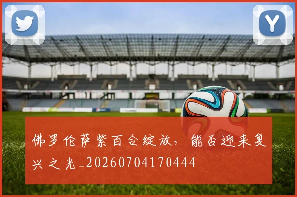 佛罗伦萨紫百合绽放，能否迎来复兴之光_20260704170444