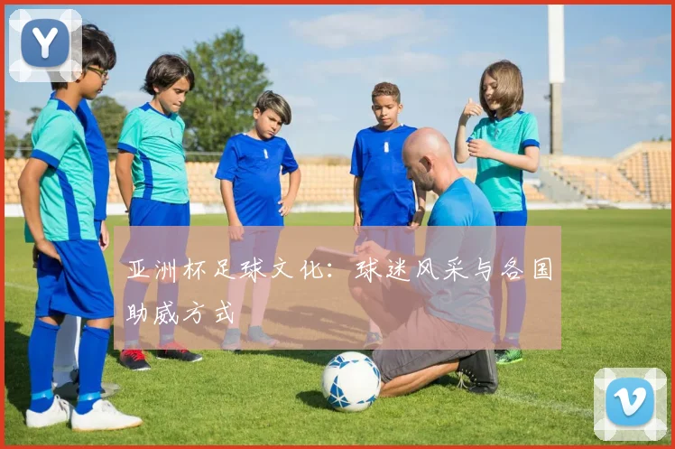 亚洲杯足球文化:球迷风采与各国助威方式