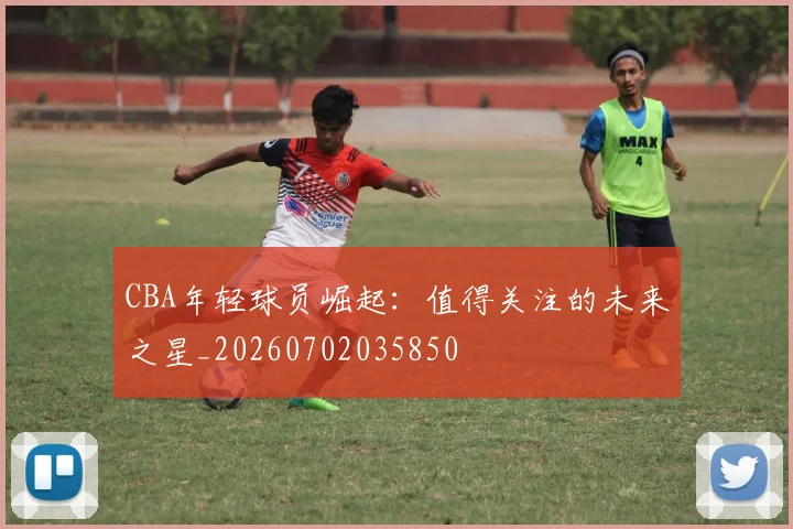 CBA年轻球员崛起：值得关注的未来之星_20260702035850