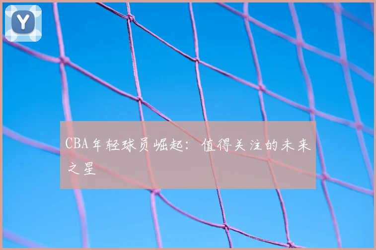 CBA年轻球员崛起：值得关注的未来之星